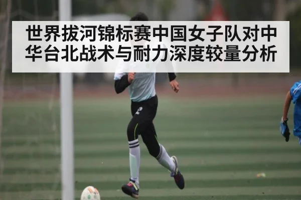世界拔河锦标赛中国女子队对中华台北战术与耐力深度较量分析
