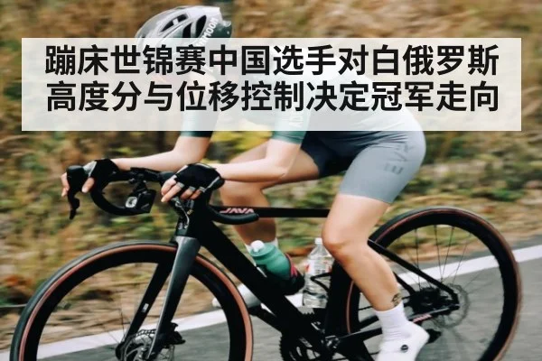 蹦床世锦赛中国选手对白俄罗斯高度分与位移控制决定冠军走向