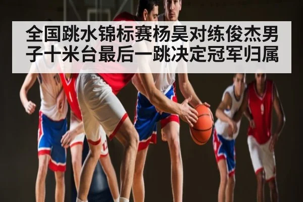 全国跳水锦标赛杨昊对练俊杰男子十米台最后一跳决定冠军归属